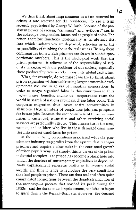 We thus think about imprisonment as a fate reserved for
others, a fate reserved for the “evildoers,” to use a term
recently popularized by George W. Bush. Beceuse of the per-
sistent power of racism, “criminals” and “evildoers” are, in
the collective imagination, fantasized as people of color. The
prison therefore functions ideologica'ly as an abstract site
into which undesirabies are deposited, relieving us of the
responsibility of thinking about the real issues afflicting those
communities from which prisoners are drawn in such dispro-
pottionate numbers, This is the ideclogical work that the
prison periorms—it relieves us of the responsibility of seri-
ously engaging with the problems of our suciety, especially
those produced by racism end, increasingly, global capitalism,

What, for example, do we miss if we try to think about
prison expansion without address.ng larger economic devel-
opments? We live in an era of migrating corporations, In
order to escape organized labor in this country—and thus
higher wages, benefits, and, so on—corporations roam the
world in search of nations providing cheap labor pools. This
corporate migration thus leaves entire communities in
shambies. Huge numbers of people Lose jobs and prospects
for future jobs. Because the cconomic base of these commu
nities is destroyed, education and other surviving social
services are profoundly affected. This rocess turns the men,
womer, and children whe live in these damaged communi-
ties into perfect candidates fo: prison.

In the meantime, corporations associated with the pan-
ishment industry reap profits from the system that manages
prisoners and acquire a clear stake in the continued growth
of prison populations. Put simply, this is the era of the prison
industrial complex. The prison has become a lack hole into
which the detritus of contemporary capitalisn is deposited.
Mass imprisonment generates profits as it devonrs social
wealth, and thus it tends to reproduce the very conditions
that lead people to prison. There ate thus real and often quite
complicated connections between the deindustrislization of
the eccnoray—a process that reached its pcak during the
1980s—an¢ the rise of mass imprisonment, which also began
to spiral during the Reagan-Bush era, However, the demand

lo

 

 

 

 
